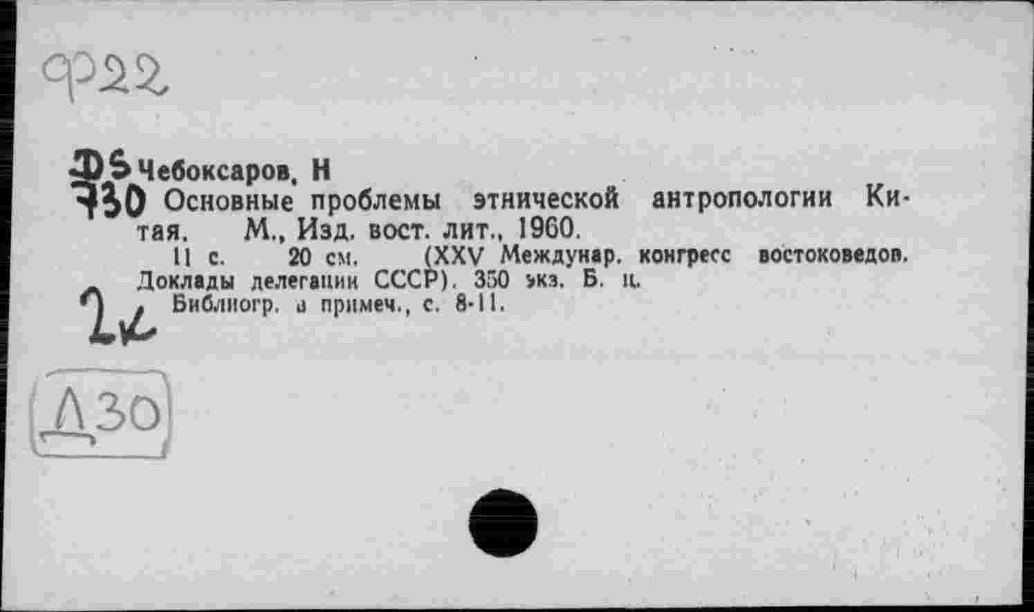 ﻿
(XXV Междунар. конгресс востоковедов. Р). 350 экз. Б. ц.
тЬО Основные проблемы этнической антропологии Китая. М., Изд. вост, лит., 1960.
11 с. 20 см. Г
Доклады делегации СССР). —
Л . Библиогр. а примем., с. 8-11.
дзо V--J